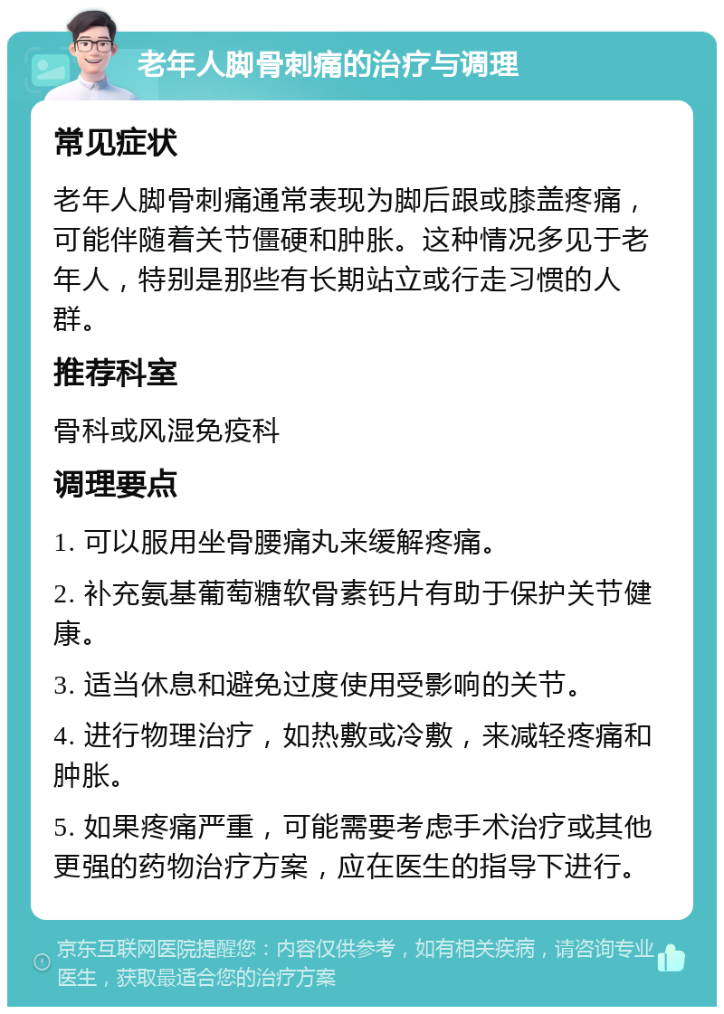 老年人脚骨刺痛的治疗与调理 常见症状 老年人脚骨刺痛通常表现为脚后跟或膝盖疼痛，可能伴随着关节僵硬和肿胀。这种情况多见于老年人，特别是那些有长期站立或行走习惯的人群。 推荐科室 骨科或风湿免疫科 调理要点 1. 可以服用坐骨腰痛丸来缓解疼痛。 2. 补充氨基葡萄糖软骨素钙片有助于保护关节健康。 3. 适当休息和避免过度使用受影响的关节。 4. 进行物理治疗，如热敷或冷敷，来减轻疼痛和肿胀。 5. 如果疼痛严重，可能需要考虑手术治疗或其他更强的药物治疗方案，应在医生的指导下进行。