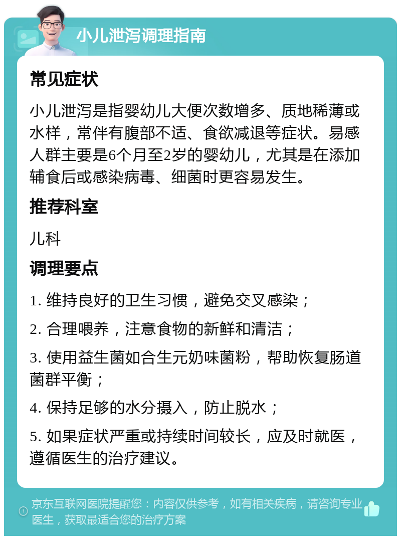 小儿泄泻调理指南 常见症状 小儿泄泻是指婴幼儿大便次数增多、质地稀薄或水样，常伴有腹部不适、食欲减退等症状。易感人群主要是6个月至2岁的婴幼儿，尤其是在添加辅食后或感染病毒、细菌时更容易发生。 推荐科室 儿科 调理要点 1. 维持良好的卫生习惯，避免交叉感染； 2. 合理喂养，注意食物的新鲜和清洁； 3. 使用益生菌如合生元奶味菌粉，帮助恢复肠道菌群平衡； 4. 保持足够的水分摄入，防止脱水； 5. 如果症状严重或持续时间较长，应及时就医，遵循医生的治疗建议。