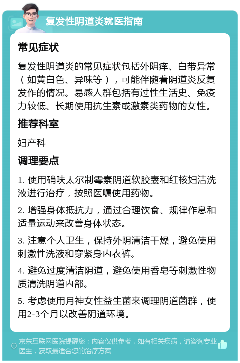 复发性阴道炎就医指南 常见症状 复发性阴道炎的常见症状包括外阴痒、白带异常（如黄白色、异味等），可能伴随着阴道炎反复发作的情况。易感人群包括有过性生活史、免疫力较低、长期使用抗生素或激素类药物的女性。 推荐科室 妇产科 调理要点 1. 使用硝呋太尔制霉素阴道软胶囊和红核妇洁洗液进行治疗，按照医嘱使用药物。 2. 增强身体抵抗力，通过合理饮食、规律作息和适量运动来改善身体状态。 3. 注意个人卫生，保持外阴清洁干燥，避免使用刺激性洗液和穿紧身内衣裤。 4. 避免过度清洁阴道，避免使用香皂等刺激性物质清洗阴道内部。 5. 考虑使用月神女性益生菌来调理阴道菌群，使用2-3个月以改善阴道环境。