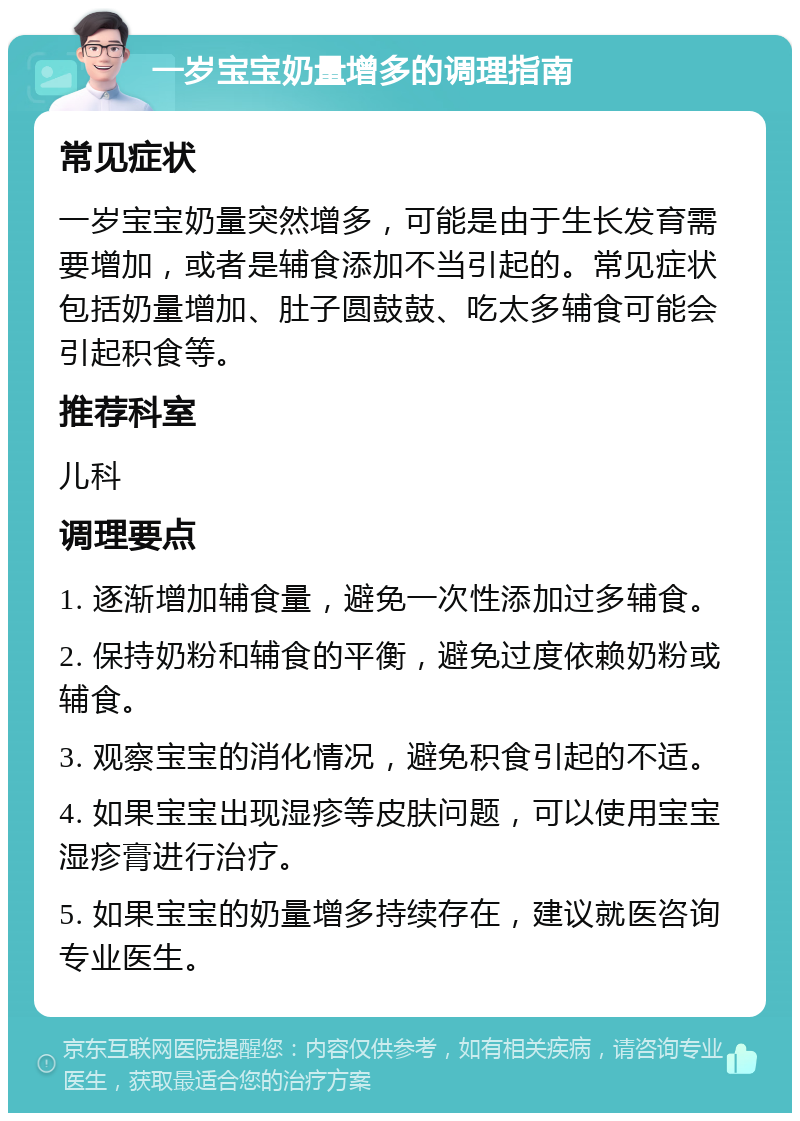 一岁宝宝奶量增多的调理指南 常见症状 一岁宝宝奶量突然增多，可能是由于生长发育需要增加，或者是辅食添加不当引起的。常见症状包括奶量增加、肚子圆鼓鼓、吃太多辅食可能会引起积食等。 推荐科室 儿科 调理要点 1. 逐渐增加辅食量，避免一次性添加过多辅食。 2. 保持奶粉和辅食的平衡，避免过度依赖奶粉或辅食。 3. 观察宝宝的消化情况，避免积食引起的不适。 4. 如果宝宝出现湿疹等皮肤问题，可以使用宝宝湿疹膏进行治疗。 5. 如果宝宝的奶量增多持续存在，建议就医咨询专业医生。