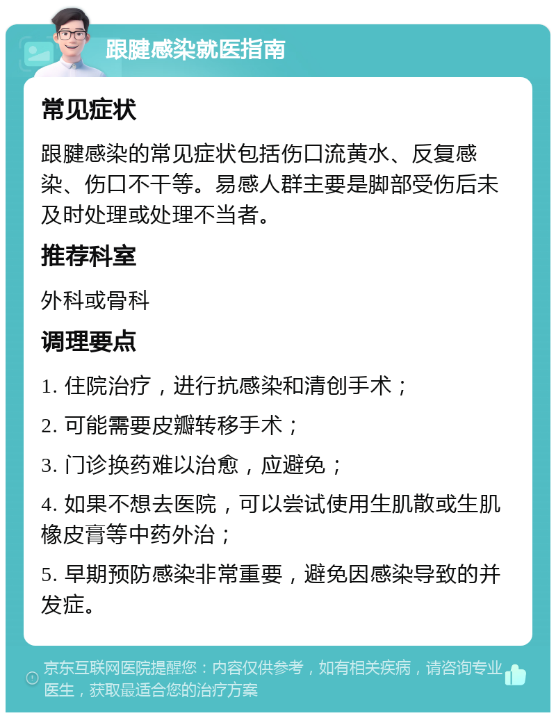 跟腱感染就医指南 常见症状 跟腱感染的常见症状包括伤口流黄水、反复感染、伤口不干等。易感人群主要是脚部受伤后未及时处理或处理不当者。 推荐科室 外科或骨科 调理要点 1. 住院治疗，进行抗感染和清创手术； 2. 可能需要皮瓣转移手术； 3. 门诊换药难以治愈，应避免； 4. 如果不想去医院，可以尝试使用生肌散或生肌橡皮膏等中药外治； 5. 早期预防感染非常重要，避免因感染导致的并发症。