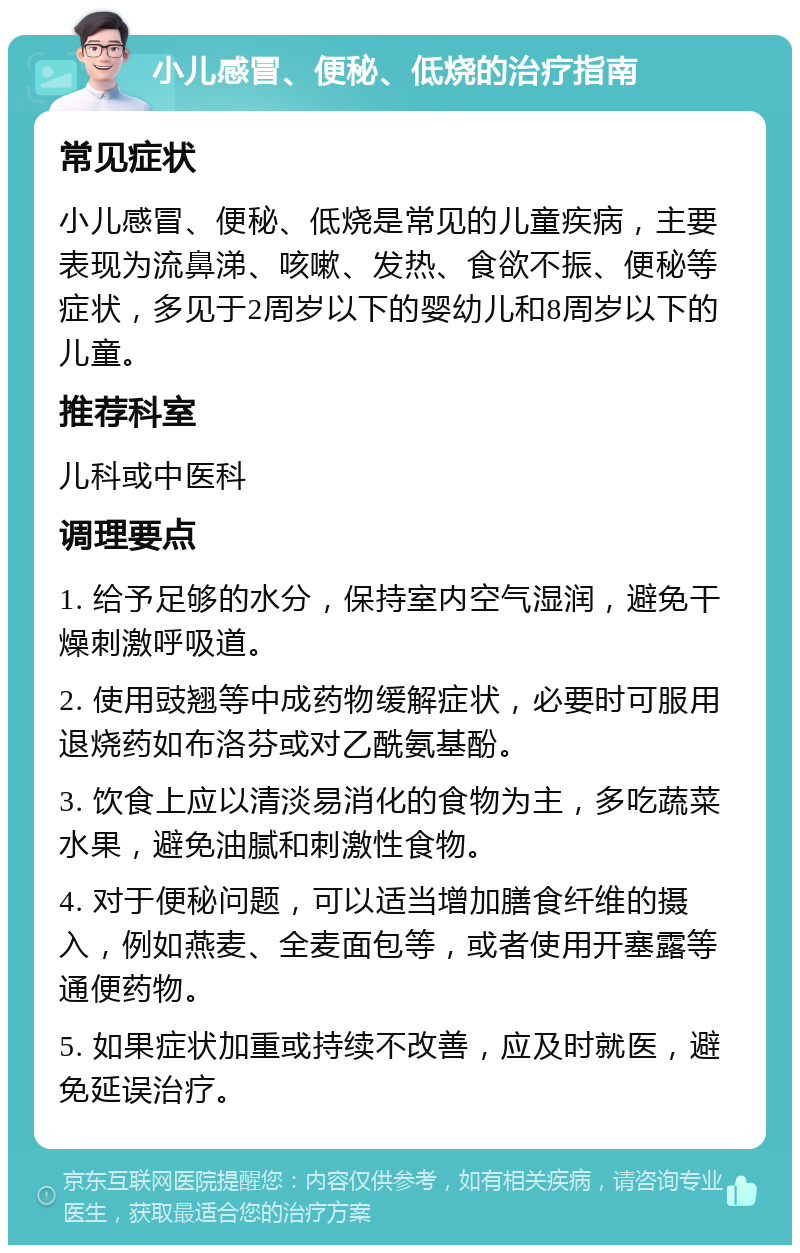 小儿感冒、便秘、低烧的治疗指南 常见症状 小儿感冒、便秘、低烧是常见的儿童疾病，主要表现为流鼻涕、咳嗽、发热、食欲不振、便秘等症状，多见于2周岁以下的婴幼儿和8周岁以下的儿童。 推荐科室 儿科或中医科 调理要点 1. 给予足够的水分，保持室内空气湿润，避免干燥刺激呼吸道。 2. 使用豉翘等中成药物缓解症状，必要时可服用退烧药如布洛芬或对乙酰氨基酚。 3. 饮食上应以清淡易消化的食物为主，多吃蔬菜水果，避免油腻和刺激性食物。 4. 对于便秘问题，可以适当增加膳食纤维的摄入，例如燕麦、全麦面包等，或者使用开塞露等通便药物。 5. 如果症状加重或持续不改善，应及时就医，避免延误治疗。