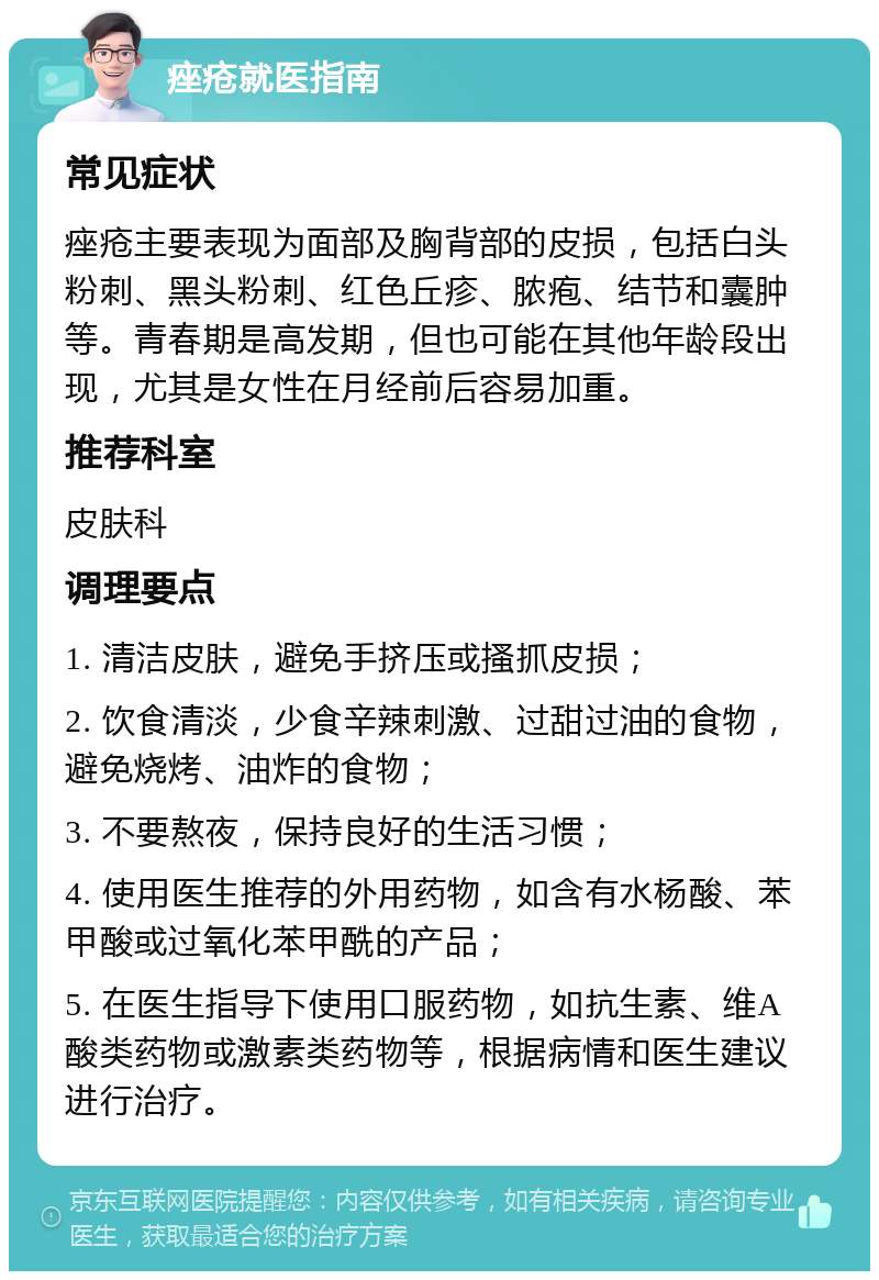 痤疮就医指南 常见症状 痤疮主要表现为面部及胸背部的皮损，包括白头粉刺、黑头粉刺、红色丘疹、脓疱、结节和囊肿等。青春期是高发期，但也可能在其他年龄段出现，尤其是女性在月经前后容易加重。 推荐科室 皮肤科 调理要点 1. 清洁皮肤，避免手挤压或搔抓皮损； 2. 饮食清淡，少食辛辣刺激、过甜过油的食物，避免烧烤、油炸的食物； 3. 不要熬夜，保持良好的生活习惯； 4. 使用医生推荐的外用药物，如含有水杨酸、苯甲酸或过氧化苯甲酰的产品； 5. 在医生指导下使用口服药物，如抗生素、维A酸类药物或激素类药物等，根据病情和医生建议进行治疗。