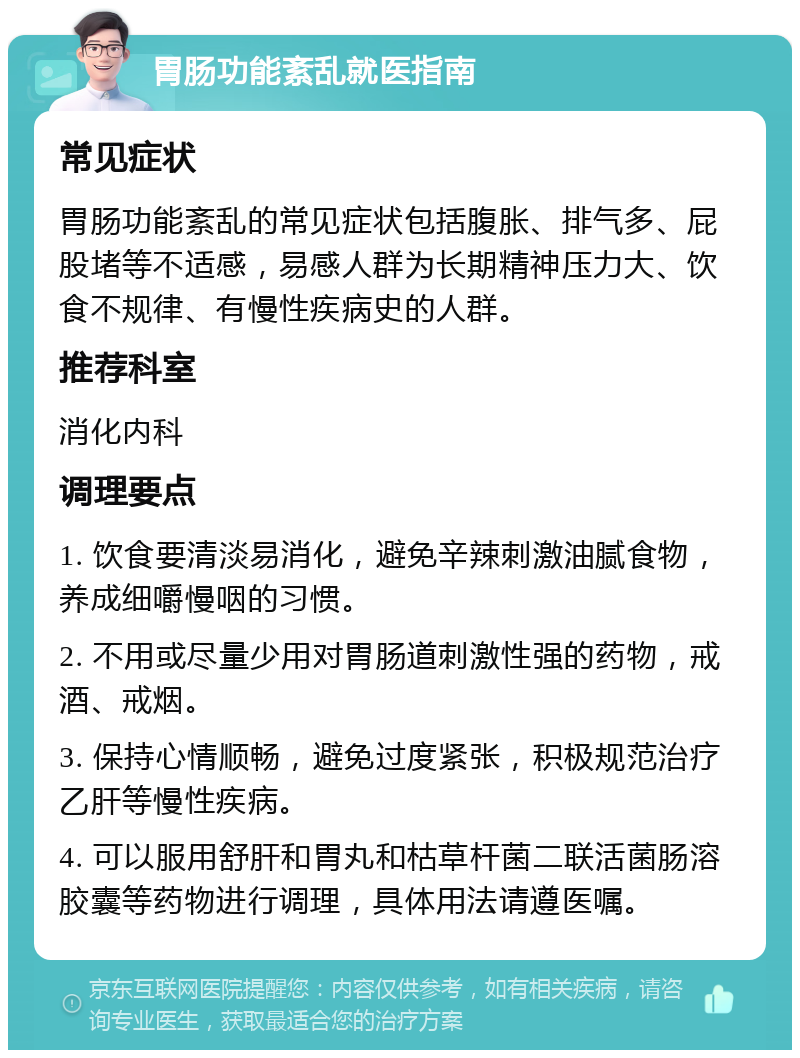 胃肠功能紊乱就医指南 常见症状 胃肠功能紊乱的常见症状包括腹胀、排气多、屁股堵等不适感，易感人群为长期精神压力大、饮食不规律、有慢性疾病史的人群。 推荐科室 消化内科 调理要点 1. 饮食要清淡易消化，避免辛辣刺激油腻食物，养成细嚼慢咽的习惯。 2. 不用或尽量少用对胃肠道刺激性强的药物，戒酒、戒烟。 3. 保持心情顺畅，避免过度紧张，积极规范治疗乙肝等慢性疾病。 4. 可以服用舒肝和胃丸和枯草杆菌二联活菌肠溶胶囊等药物进行调理，具体用法请遵医嘱。