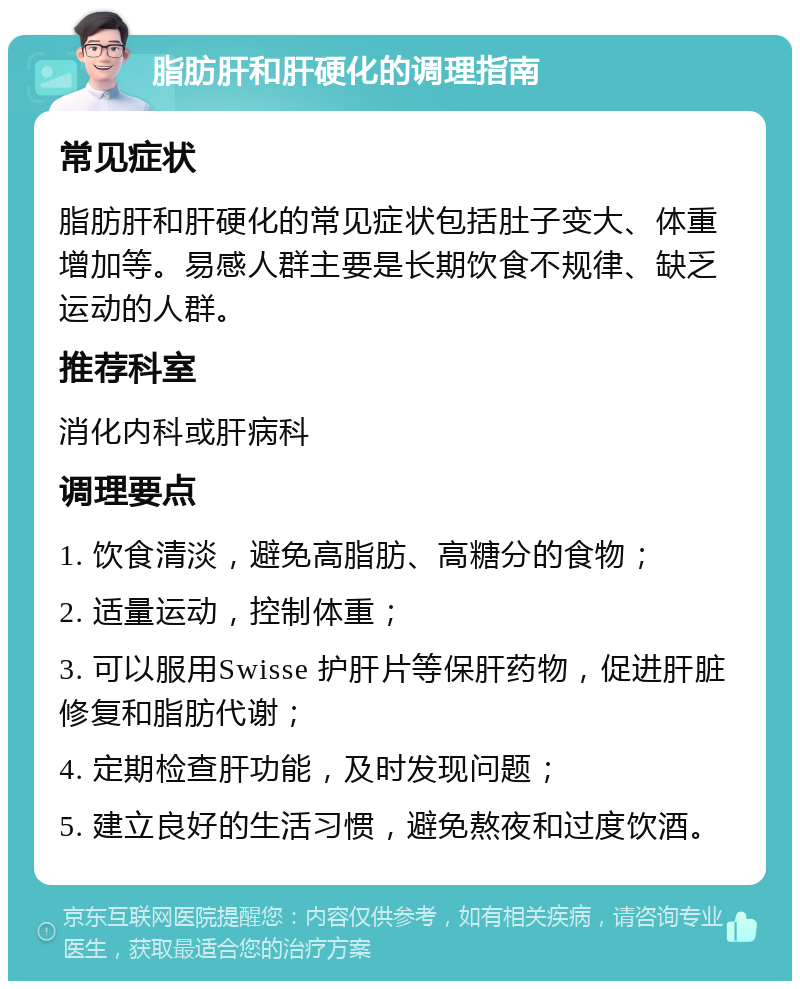 脂肪肝和肝硬化的调理指南 常见症状 脂肪肝和肝硬化的常见症状包括肚子变大、体重增加等。易感人群主要是长期饮食不规律、缺乏运动的人群。 推荐科室 消化内科或肝病科 调理要点 1. 饮食清淡，避免高脂肪、高糖分的食物； 2. 适量运动，控制体重； 3. 可以服用Swisse 护肝片等保肝药物，促进肝脏修复和脂肪代谢； 4. 定期检查肝功能，及时发现问题； 5. 建立良好的生活习惯，避免熬夜和过度饮酒。