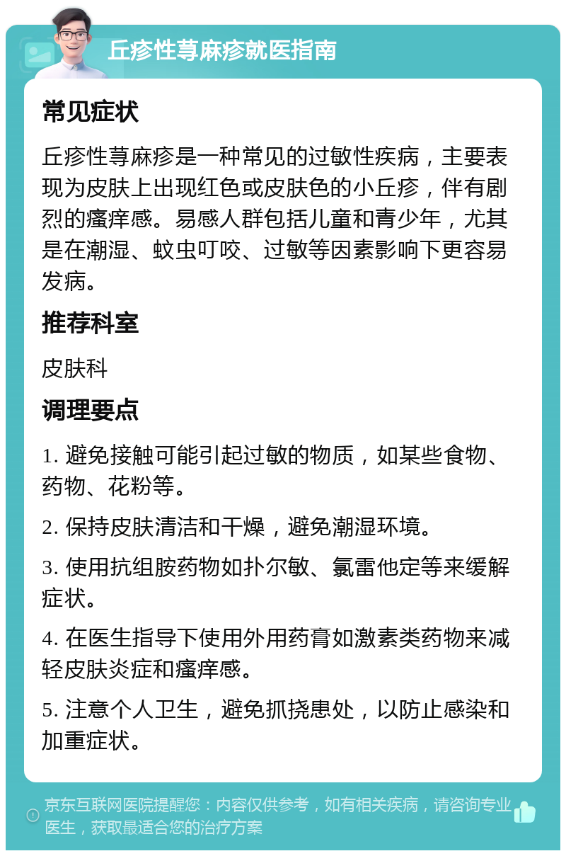 丘疹性荨麻疹就医指南 常见症状 丘疹性荨麻疹是一种常见的过敏性疾病，主要表现为皮肤上出现红色或皮肤色的小丘疹，伴有剧烈的瘙痒感。易感人群包括儿童和青少年，尤其是在潮湿、蚊虫叮咬、过敏等因素影响下更容易发病。 推荐科室 皮肤科 调理要点 1. 避免接触可能引起过敏的物质，如某些食物、药物、花粉等。 2. 保持皮肤清洁和干燥，避免潮湿环境。 3. 使用抗组胺药物如扑尔敏、氯雷他定等来缓解症状。 4. 在医生指导下使用外用药膏如激素类药物来减轻皮肤炎症和瘙痒感。 5. 注意个人卫生，避免抓挠患处，以防止感染和加重症状。