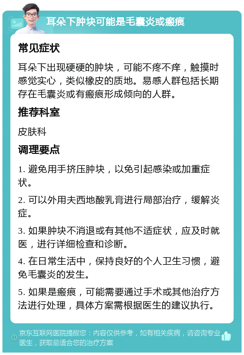 耳朵下肿块可能是毛囊炎或瘢痕 常见症状 耳朵下出现硬硬的肿块，可能不疼不痒，触摸时感觉实心，类似橡皮的质地。易感人群包括长期存在毛囊炎或有瘢痕形成倾向的人群。 推荐科室 皮肤科 调理要点 1. 避免用手挤压肿块，以免引起感染或加重症状。 2. 可以外用夫西地酸乳膏进行局部治疗，缓解炎症。 3. 如果肿块不消退或有其他不适症状，应及时就医，进行详细检查和诊断。 4. 在日常生活中，保持良好的个人卫生习惯，避免毛囊炎的发生。 5. 如果是瘢痕，可能需要通过手术或其他治疗方法进行处理，具体方案需根据医生的建议执行。