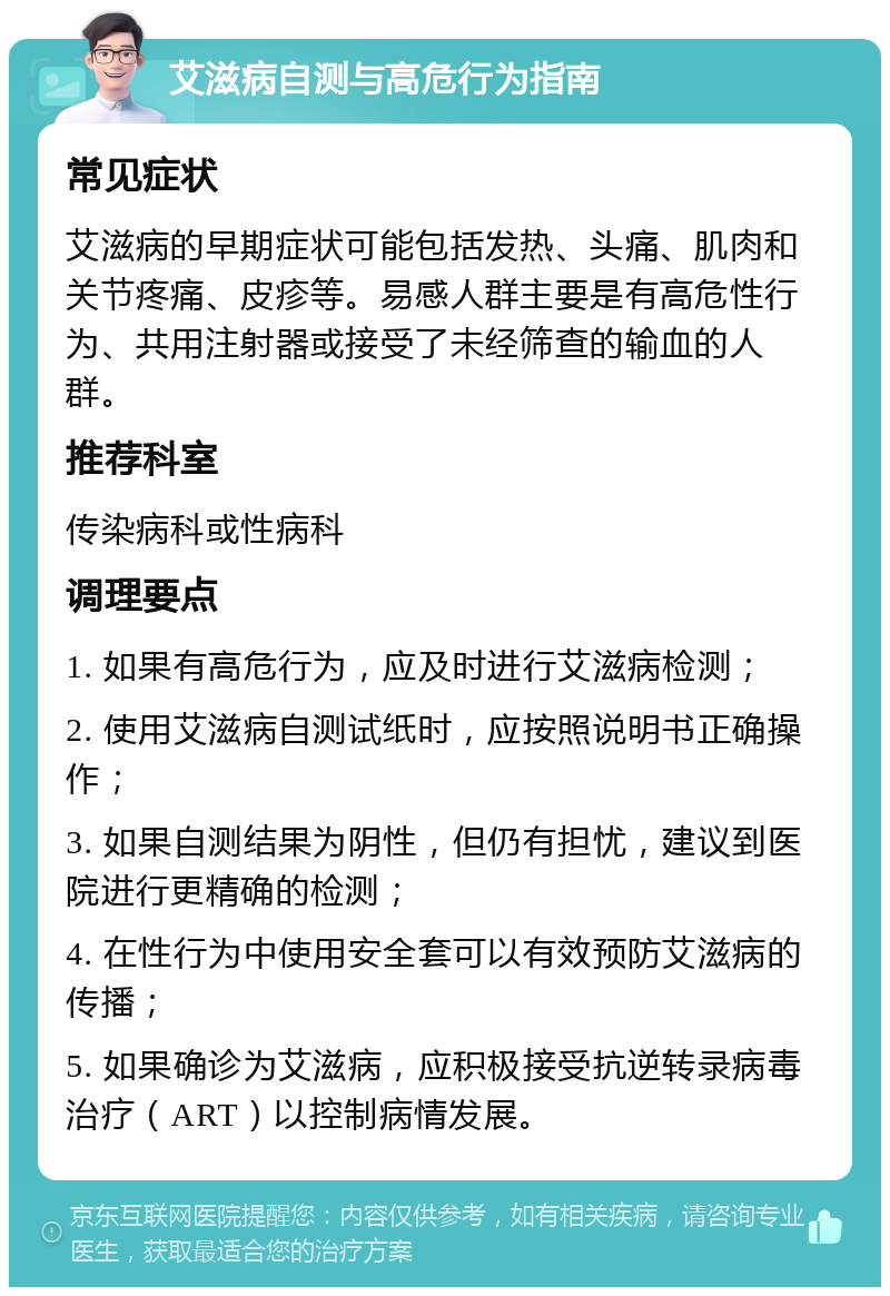 艾滋病自测与高危行为指南 常见症状 艾滋病的早期症状可能包括发热、头痛、肌肉和关节疼痛、皮疹等。易感人群主要是有高危性行为、共用注射器或接受了未经筛查的输血的人群。 推荐科室 传染病科或性病科 调理要点 1. 如果有高危行为，应及时进行艾滋病检测； 2. 使用艾滋病自测试纸时，应按照说明书正确操作； 3. 如果自测结果为阴性，但仍有担忧，建议到医院进行更精确的检测； 4. 在性行为中使用安全套可以有效预防艾滋病的传播； 5. 如果确诊为艾滋病，应积极接受抗逆转录病毒治疗（ART）以控制病情发展。