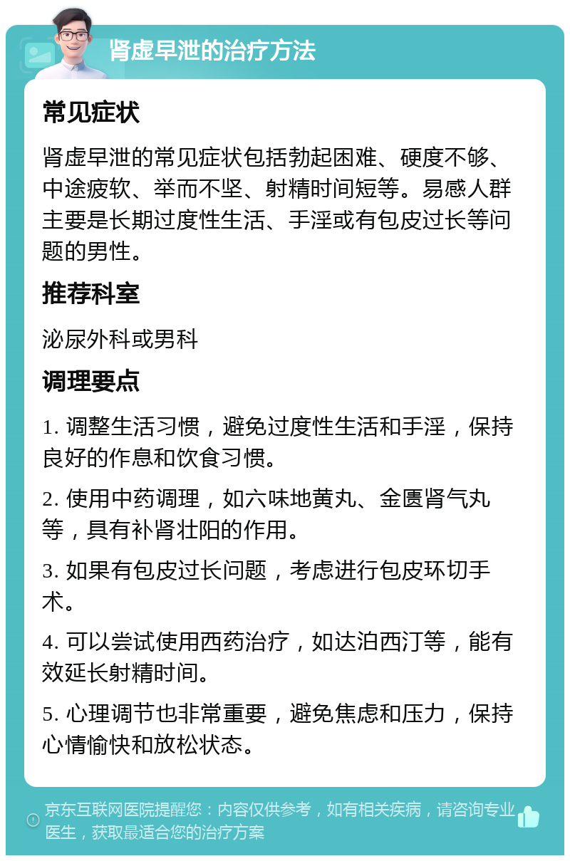 肾虚早泄的治疗方法 常见症状 肾虚早泄的常见症状包括勃起困难、硬度不够、中途疲软、举而不坚、射精时间短等。易感人群主要是长期过度性生活、手淫或有包皮过长等问题的男性。 推荐科室 泌尿外科或男科 调理要点 1. 调整生活习惯，避免过度性生活和手淫，保持良好的作息和饮食习惯。 2. 使用中药调理，如六味地黄丸、金匮肾气丸等，具有补肾壮阳的作用。 3. 如果有包皮过长问题，考虑进行包皮环切手术。 4. 可以尝试使用西药治疗，如达泊西汀等，能有效延长射精时间。 5. 心理调节也非常重要，避免焦虑和压力，保持心情愉快和放松状态。