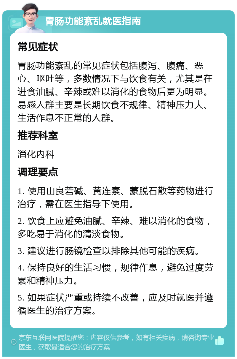 胃肠功能紊乱就医指南 常见症状 胃肠功能紊乱的常见症状包括腹泻、腹痛、恶心、呕吐等，多数情况下与饮食有关，尤其是在进食油腻、辛辣或难以消化的食物后更为明显。易感人群主要是长期饮食不规律、精神压力大、生活作息不正常的人群。 推荐科室 消化内科 调理要点 1. 使用山良菪碱、黄连素、蒙脱石散等药物进行治疗，需在医生指导下使用。 2. 饮食上应避免油腻、辛辣、难以消化的食物，多吃易于消化的清淡食物。 3. 建议进行肠镜检查以排除其他可能的疾病。 4. 保持良好的生活习惯，规律作息，避免过度劳累和精神压力。 5. 如果症状严重或持续不改善，应及时就医并遵循医生的治疗方案。