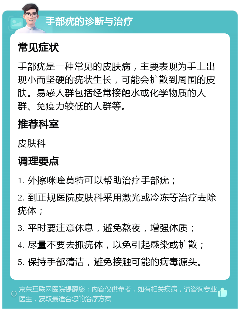 手部疣的诊断与治疗 常见症状 手部疣是一种常见的皮肤病，主要表现为手上出现小而坚硬的疣状生长，可能会扩散到周围的皮肤。易感人群包括经常接触水或化学物质的人群、免疫力较低的人群等。 推荐科室 皮肤科 调理要点 1. 外擦咪喹莫特可以帮助治疗手部疣； 2. 到正规医院皮肤科采用激光或冷冻等治疗去除疣体； 3. 平时要注意休息，避免熬夜，增强体质； 4. 尽量不要去抓疣体，以免引起感染或扩散； 5. 保持手部清洁，避免接触可能的病毒源头。