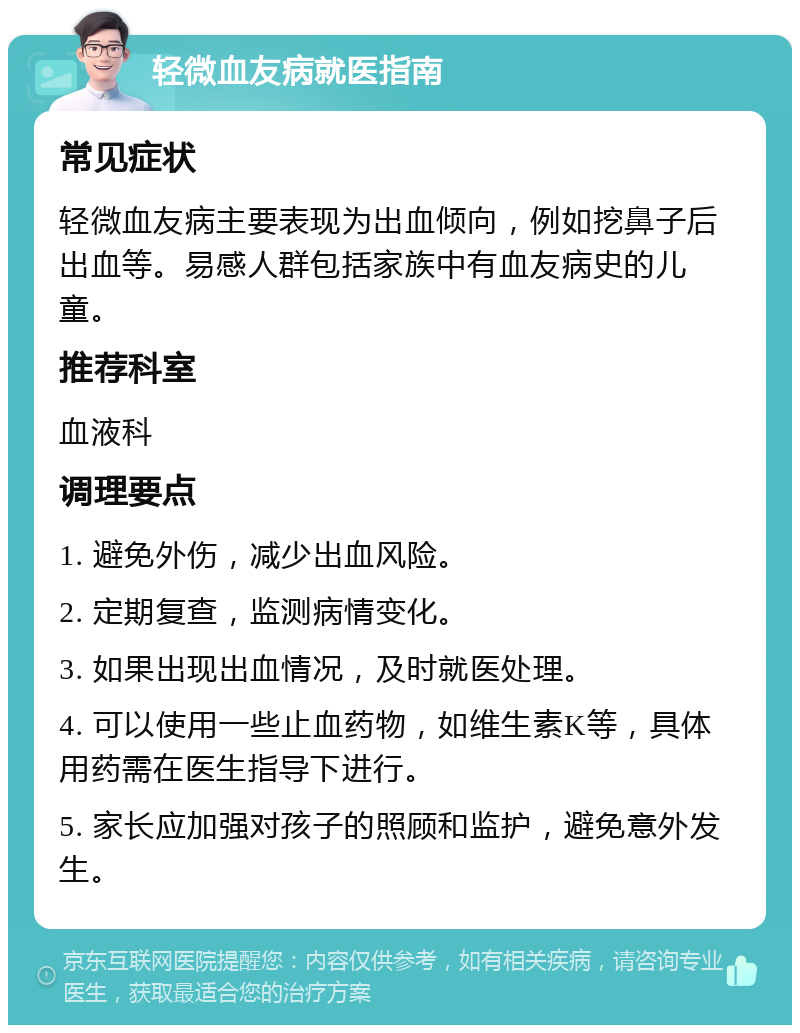 轻微血友病就医指南 常见症状 轻微血友病主要表现为出血倾向，例如挖鼻子后出血等。易感人群包括家族中有血友病史的儿童。 推荐科室 血液科 调理要点 1. 避免外伤，减少出血风险。 2. 定期复查，监测病情变化。 3. 如果出现出血情况，及时就医处理。 4. 可以使用一些止血药物，如维生素K等，具体用药需在医生指导下进行。 5. 家长应加强对孩子的照顾和监护，避免意外发生。