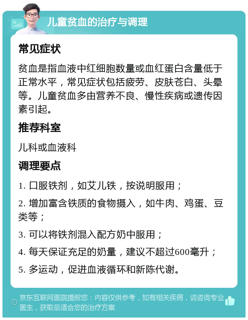 儿童贫血的治疗与调理 常见症状 贫血是指血液中红细胞数量或血红蛋白含量低于正常水平，常见症状包括疲劳、皮肤苍白、头晕等。儿童贫血多由营养不良、慢性疾病或遗传因素引起。 推荐科室 儿科或血液科 调理要点 1. 口服铁剂，如艾儿铁，按说明服用； 2. 增加富含铁质的食物摄入，如牛肉、鸡蛋、豆类等； 3. 可以将铁剂混入配方奶中服用； 4. 每天保证充足的奶量，建议不超过600毫升； 5. 多运动，促进血液循环和新陈代谢。