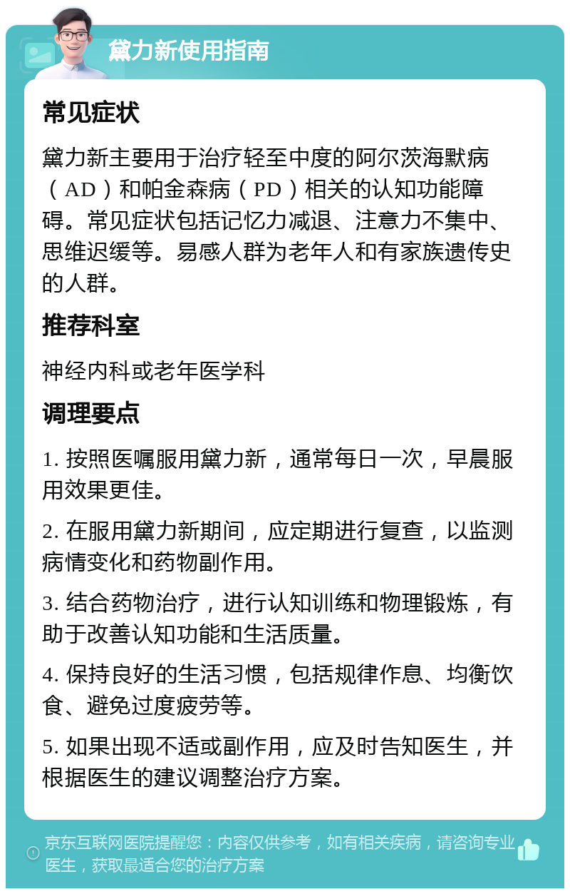 黛力新使用指南 常见症状 黛力新主要用于治疗轻至中度的阿尔茨海默病（AD）和帕金森病（PD）相关的认知功能障碍。常见症状包括记忆力减退、注意力不集中、思维迟缓等。易感人群为老年人和有家族遗传史的人群。 推荐科室 神经内科或老年医学科 调理要点 1. 按照医嘱服用黛力新，通常每日一次，早晨服用效果更佳。 2. 在服用黛力新期间，应定期进行复查，以监测病情变化和药物副作用。 3. 结合药物治疗，进行认知训练和物理锻炼，有助于改善认知功能和生活质量。 4. 保持良好的生活习惯，包括规律作息、均衡饮食、避免过度疲劳等。 5. 如果出现不适或副作用，应及时告知医生，并根据医生的建议调整治疗方案。