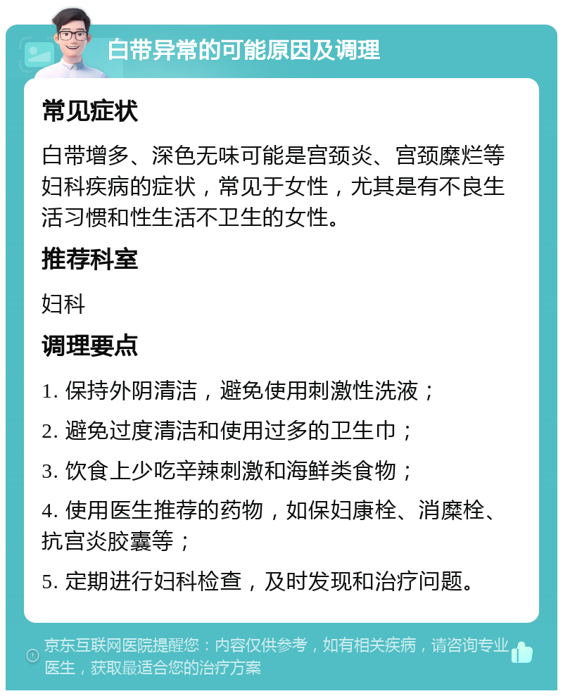 白带异常的可能原因及调理 常见症状 白带增多、深色无味可能是宫颈炎、宫颈糜烂等妇科疾病的症状，常见于女性，尤其是有不良生活习惯和性生活不卫生的女性。 推荐科室 妇科 调理要点 1. 保持外阴清洁，避免使用刺激性洗液； 2. 避免过度清洁和使用过多的卫生巾； 3. 饮食上少吃辛辣刺激和海鲜类食物； 4. 使用医生推荐的药物，如保妇康栓、消糜栓、抗宫炎胶囊等； 5. 定期进行妇科检查，及时发现和治疗问题。