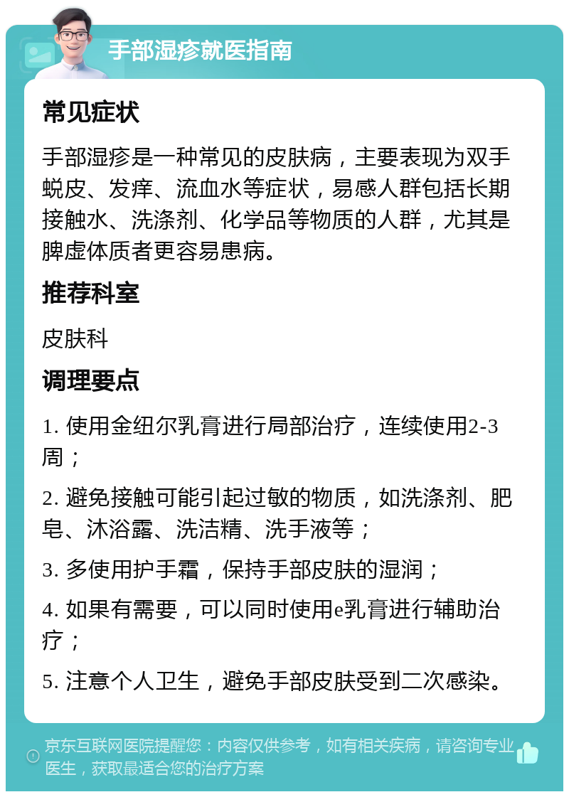 手部湿疹就医指南 常见症状 手部湿疹是一种常见的皮肤病，主要表现为双手蜕皮、发痒、流血水等症状，易感人群包括长期接触水、洗涤剂、化学品等物质的人群，尤其是脾虚体质者更容易患病。 推荐科室 皮肤科 调理要点 1. 使用金纽尔乳膏进行局部治疗，连续使用2-3周； 2. 避免接触可能引起过敏的物质，如洗涤剂、肥皂、沐浴露、洗洁精、洗手液等； 3. 多使用护手霜，保持手部皮肤的湿润； 4. 如果有需要，可以同时使用e乳膏进行辅助治疗； 5. 注意个人卫生，避免手部皮肤受到二次感染。