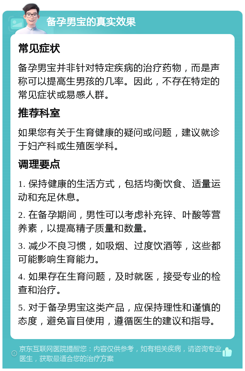 备孕男宝的真实效果 常见症状 备孕男宝并非针对特定疾病的治疗药物，而是声称可以提高生男孩的几率。因此，不存在特定的常见症状或易感人群。 推荐科室 如果您有关于生育健康的疑问或问题，建议就诊于妇产科或生殖医学科。 调理要点 1. 保持健康的生活方式，包括均衡饮食、适量运动和充足休息。 2. 在备孕期间，男性可以考虑补充锌、叶酸等营养素，以提高精子质量和数量。 3. 减少不良习惯，如吸烟、过度饮酒等，这些都可能影响生育能力。 4. 如果存在生育问题，及时就医，接受专业的检查和治疗。 5. 对于备孕男宝这类产品，应保持理性和谨慎的态度，避免盲目使用，遵循医生的建议和指导。