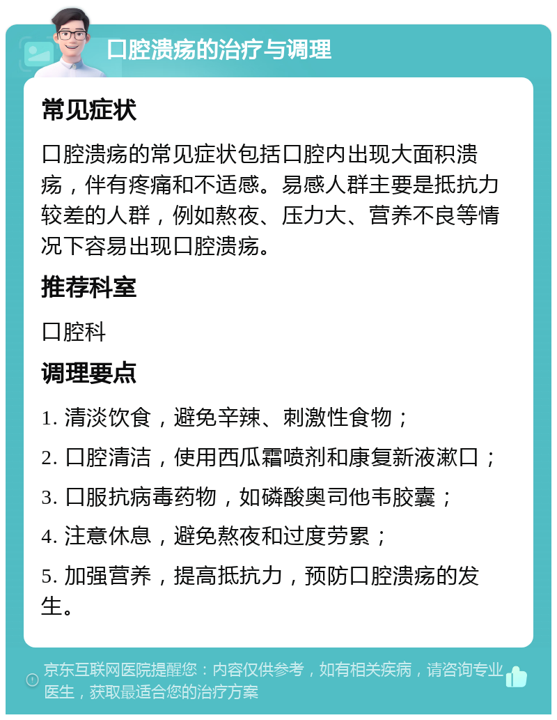 口腔溃疡的治疗与调理 常见症状 口腔溃疡的常见症状包括口腔内出现大面积溃疡，伴有疼痛和不适感。易感人群主要是抵抗力较差的人群，例如熬夜、压力大、营养不良等情况下容易出现口腔溃疡。 推荐科室 口腔科 调理要点 1. 清淡饮食，避免辛辣、刺激性食物； 2. 口腔清洁，使用西瓜霜喷剂和康复新液漱口； 3. 口服抗病毒药物，如磷酸奥司他韦胶囊； 4. 注意休息，避免熬夜和过度劳累； 5. 加强营养，提高抵抗力，预防口腔溃疡的发生。