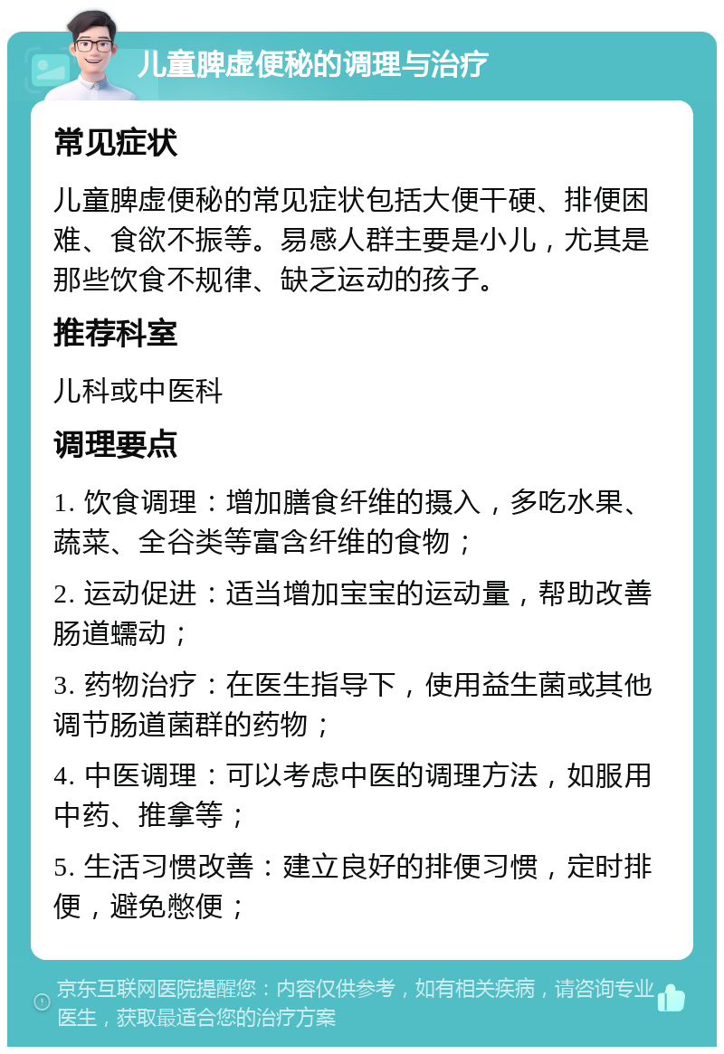 儿童脾虚便秘的调理与治疗 常见症状 儿童脾虚便秘的常见症状包括大便干硬、排便困难、食欲不振等。易感人群主要是小儿，尤其是那些饮食不规律、缺乏运动的孩子。 推荐科室 儿科或中医科 调理要点 1. 饮食调理：增加膳食纤维的摄入，多吃水果、蔬菜、全谷类等富含纤维的食物； 2. 运动促进：适当增加宝宝的运动量，帮助改善肠道蠕动； 3. 药物治疗：在医生指导下，使用益生菌或其他调节肠道菌群的药物； 4. 中医调理：可以考虑中医的调理方法，如服用中药、推拿等； 5. 生活习惯改善：建立良好的排便习惯，定时排便，避免憋便；