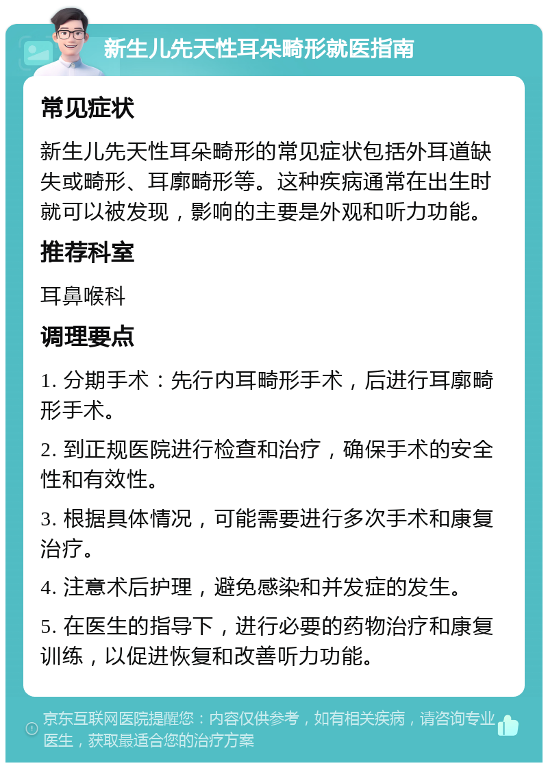 新生儿先天性耳朵畸形就医指南 常见症状 新生儿先天性耳朵畸形的常见症状包括外耳道缺失或畸形、耳廓畸形等。这种疾病通常在出生时就可以被发现，影响的主要是外观和听力功能。 推荐科室 耳鼻喉科 调理要点 1. 分期手术：先行内耳畸形手术，后进行耳廓畸形手术。 2. 到正规医院进行检查和治疗，确保手术的安全性和有效性。 3. 根据具体情况，可能需要进行多次手术和康复治疗。 4. 注意术后护理，避免感染和并发症的发生。 5. 在医生的指导下，进行必要的药物治疗和康复训练，以促进恢复和改善听力功能。