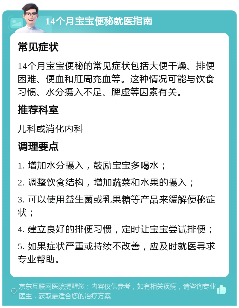 14个月宝宝便秘就医指南 常见症状 14个月宝宝便秘的常见症状包括大便干燥、排便困难、便血和肛周充血等。这种情况可能与饮食习惯、水分摄入不足、脾虚等因素有关。 推荐科室 儿科或消化内科 调理要点 1. 增加水分摄入，鼓励宝宝多喝水； 2. 调整饮食结构，增加蔬菜和水果的摄入； 3. 可以使用益生菌或乳果糖等产品来缓解便秘症状； 4. 建立良好的排便习惯，定时让宝宝尝试排便； 5. 如果症状严重或持续不改善，应及时就医寻求专业帮助。