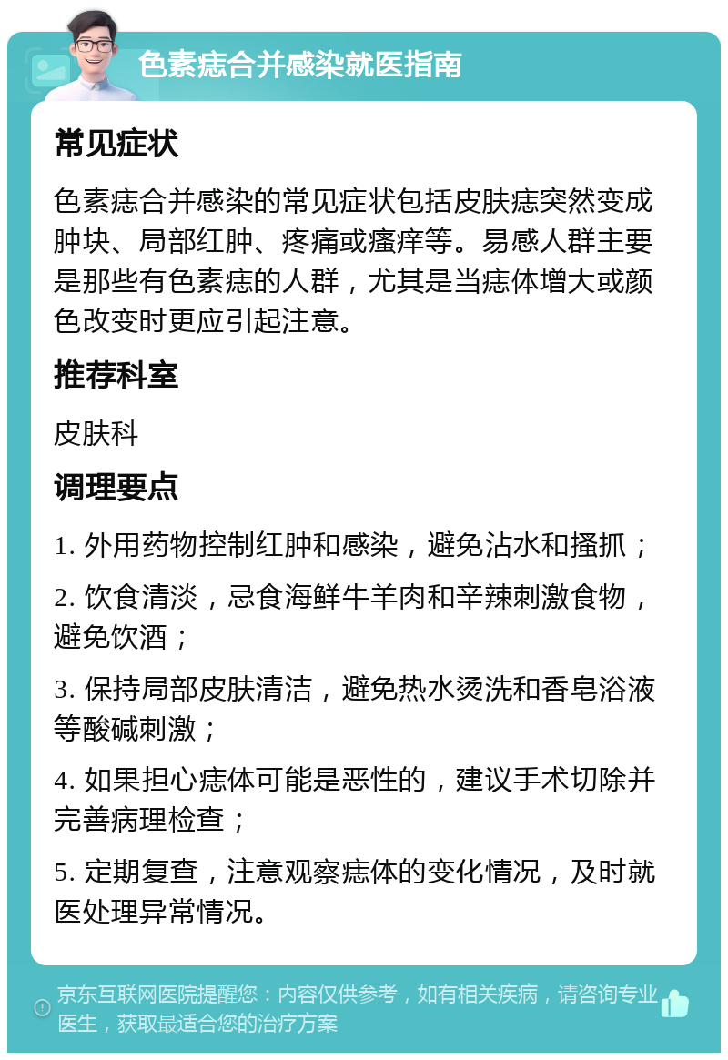 色素痣合并感染就医指南 常见症状 色素痣合并感染的常见症状包括皮肤痣突然变成肿块、局部红肿、疼痛或瘙痒等。易感人群主要是那些有色素痣的人群，尤其是当痣体增大或颜色改变时更应引起注意。 推荐科室 皮肤科 调理要点 1. 外用药物控制红肿和感染，避免沾水和搔抓； 2. 饮食清淡，忌食海鲜牛羊肉和辛辣刺激食物，避免饮酒； 3. 保持局部皮肤清洁，避免热水烫洗和香皂浴液等酸碱刺激； 4. 如果担心痣体可能是恶性的，建议手术切除并完善病理检查； 5. 定期复查，注意观察痣体的变化情况，及时就医处理异常情况。