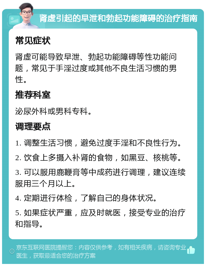 肾虚引起的早泄和勃起功能障碍的治疗指南 常见症状 肾虚可能导致早泄、勃起功能障碍等性功能问题，常见于手淫过度或其他不良生活习惯的男性。 推荐科室 泌尿外科或男科专科。 调理要点 1. 调整生活习惯，避免过度手淫和不良性行为。 2. 饮食上多摄入补肾的食物，如黑豆、核桃等。 3. 可以服用鹿鞭膏等中成药进行调理，建议连续服用三个月以上。 4. 定期进行体检，了解自己的身体状况。 5. 如果症状严重，应及时就医，接受专业的治疗和指导。