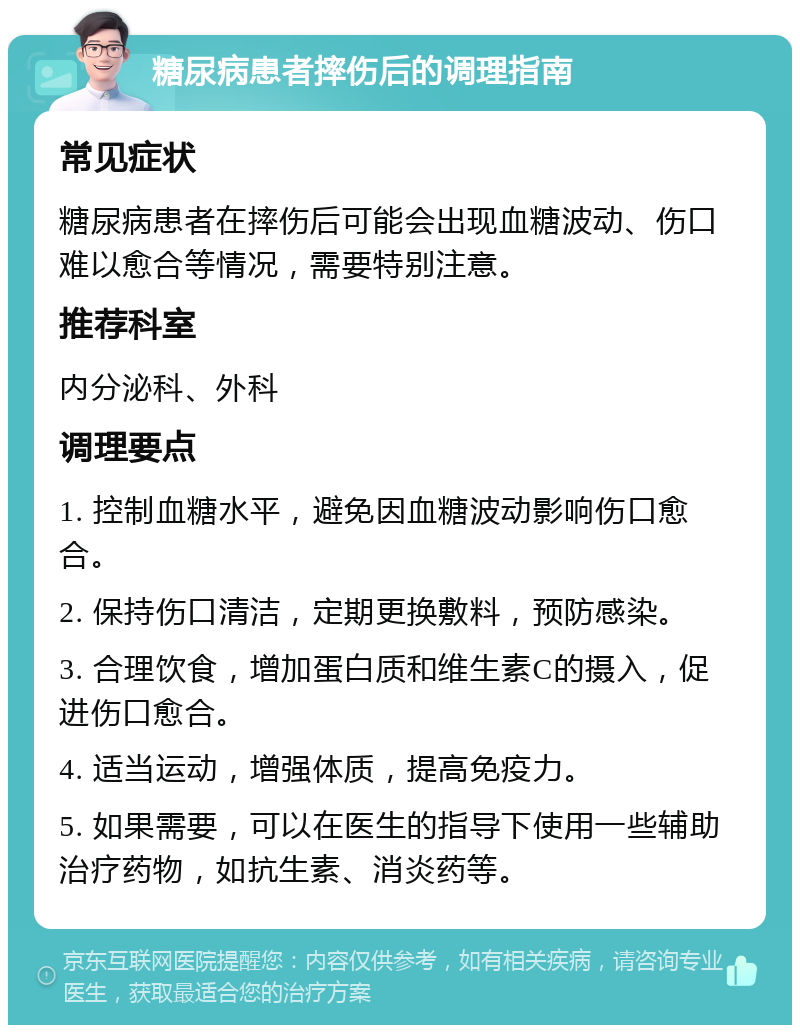 糖尿病患者摔伤后的调理指南 常见症状 糖尿病患者在摔伤后可能会出现血糖波动、伤口难以愈合等情况，需要特别注意。 推荐科室 内分泌科、外科 调理要点 1. 控制血糖水平，避免因血糖波动影响伤口愈合。 2. 保持伤口清洁，定期更换敷料，预防感染。 3. 合理饮食，增加蛋白质和维生素C的摄入，促进伤口愈合。 4. 适当运动，增强体质，提高免疫力。 5. 如果需要，可以在医生的指导下使用一些辅助治疗药物，如抗生素、消炎药等。