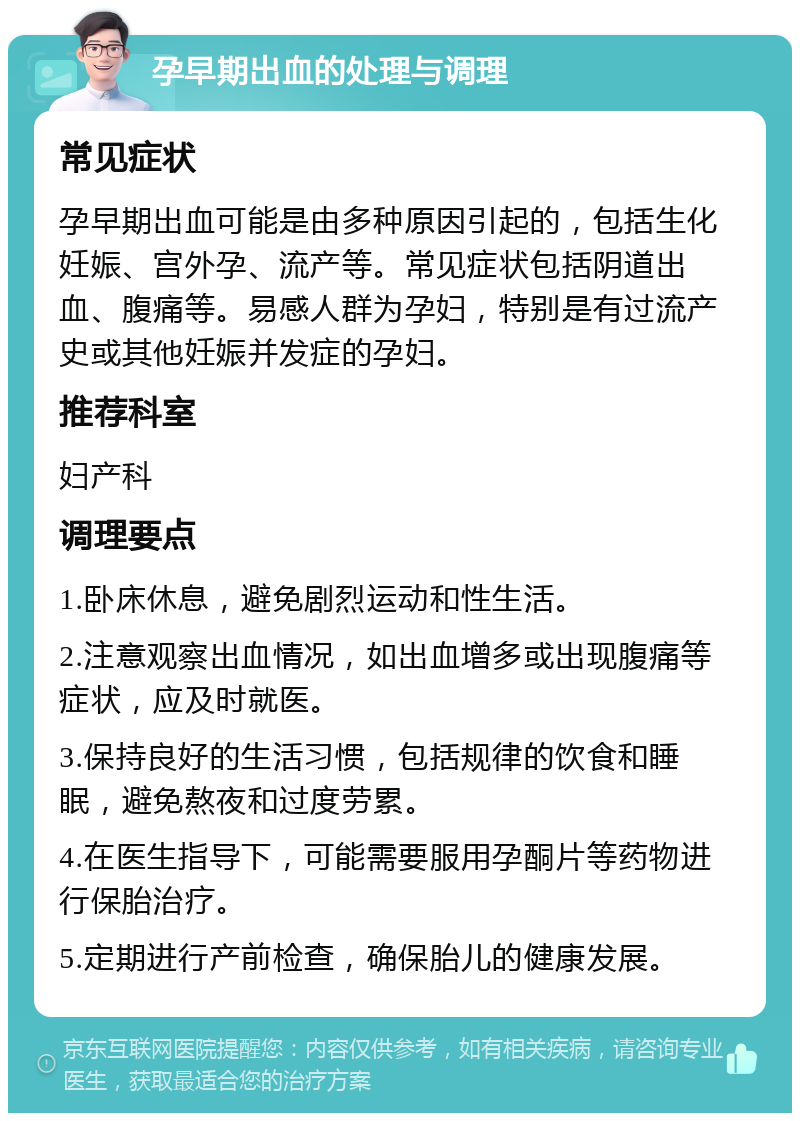 孕早期出血的处理与调理 常见症状 孕早期出血可能是由多种原因引起的，包括生化妊娠、宫外孕、流产等。常见症状包括阴道出血、腹痛等。易感人群为孕妇，特别是有过流产史或其他妊娠并发症的孕妇。 推荐科室 妇产科 调理要点 1.卧床休息，避免剧烈运动和性生活。 2.注意观察出血情况，如出血增多或出现腹痛等症状，应及时就医。 3.保持良好的生活习惯，包括规律的饮食和睡眠，避免熬夜和过度劳累。 4.在医生指导下，可能需要服用孕酮片等药物进行保胎治疗。 5.定期进行产前检查，确保胎儿的健康发展。