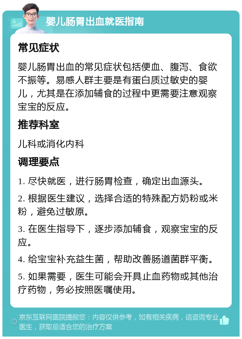 婴儿肠胃出血就医指南 常见症状 婴儿肠胃出血的常见症状包括便血、腹泻、食欲不振等。易感人群主要是有蛋白质过敏史的婴儿，尤其是在添加辅食的过程中更需要注意观察宝宝的反应。 推荐科室 儿科或消化内科 调理要点 1. 尽快就医，进行肠胃检查，确定出血源头。 2. 根据医生建议，选择合适的特殊配方奶粉或米粉，避免过敏原。 3. 在医生指导下，逐步添加辅食，观察宝宝的反应。 4. 给宝宝补充益生菌，帮助改善肠道菌群平衡。 5. 如果需要，医生可能会开具止血药物或其他治疗药物，务必按照医嘱使用。