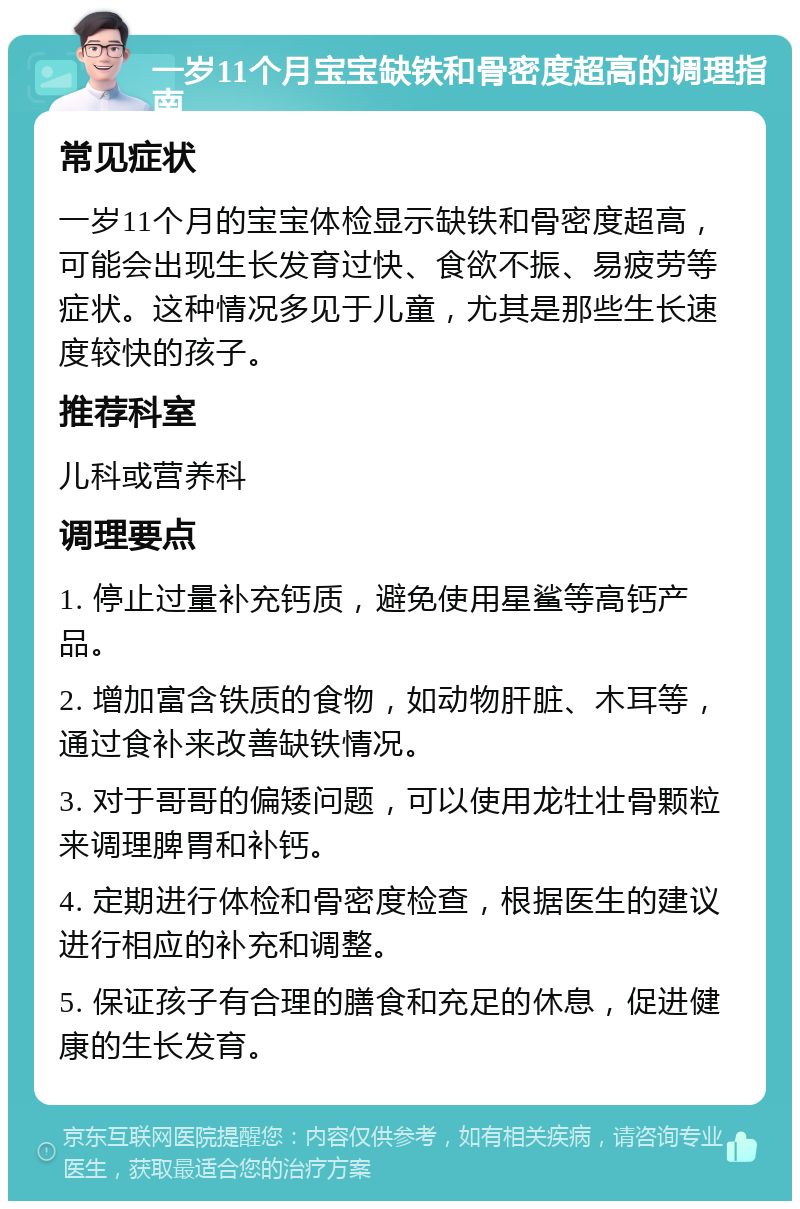 一岁11个月宝宝缺铁和骨密度超高的调理指南 常见症状 一岁11个月的宝宝体检显示缺铁和骨密度超高，可能会出现生长发育过快、食欲不振、易疲劳等症状。这种情况多见于儿童，尤其是那些生长速度较快的孩子。 推荐科室 儿科或营养科 调理要点 1. 停止过量补充钙质，避免使用星鲨等高钙产品。 2. 增加富含铁质的食物，如动物肝脏、木耳等，通过食补来改善缺铁情况。 3. 对于哥哥的偏矮问题，可以使用龙牡壮骨颗粒来调理脾胃和补钙。 4. 定期进行体检和骨密度检查，根据医生的建议进行相应的补充和调整。 5. 保证孩子有合理的膳食和充足的休息，促进健康的生长发育。