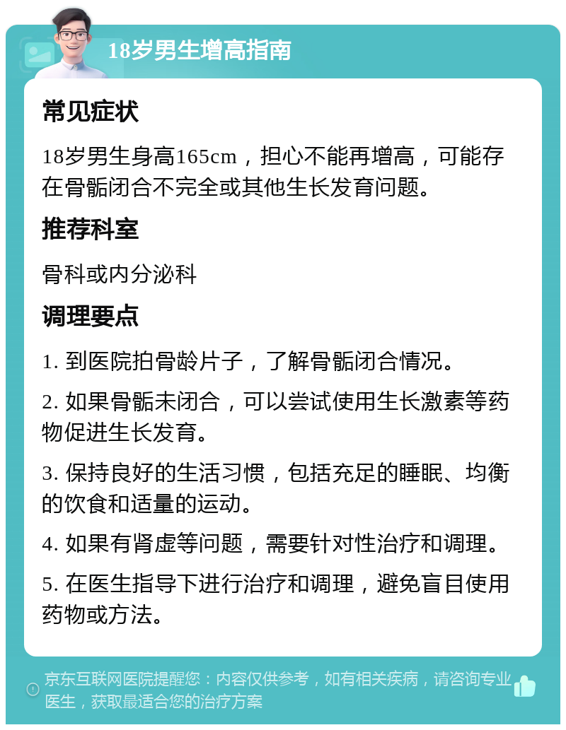 18岁男生增高指南 常见症状 18岁男生身高165cm，担心不能再增高，可能存在骨骺闭合不完全或其他生长发育问题。 推荐科室 骨科或内分泌科 调理要点 1. 到医院拍骨龄片子，了解骨骺闭合情况。 2. 如果骨骺未闭合，可以尝试使用生长激素等药物促进生长发育。 3. 保持良好的生活习惯，包括充足的睡眠、均衡的饮食和适量的运动。 4. 如果有肾虚等问题，需要针对性治疗和调理。 5. 在医生指导下进行治疗和调理，避免盲目使用药物或方法。