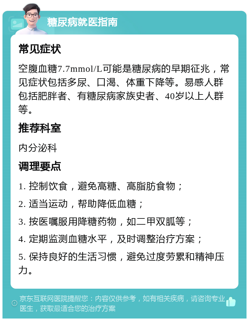 糖尿病就医指南 常见症状 空腹血糖7.7mmol/L可能是糖尿病的早期征兆，常见症状包括多尿、口渴、体重下降等。易感人群包括肥胖者、有糖尿病家族史者、40岁以上人群等。 推荐科室 内分泌科 调理要点 1. 控制饮食，避免高糖、高脂肪食物； 2. 适当运动，帮助降低血糖； 3. 按医嘱服用降糖药物，如二甲双胍等； 4. 定期监测血糖水平，及时调整治疗方案； 5. 保持良好的生活习惯，避免过度劳累和精神压力。