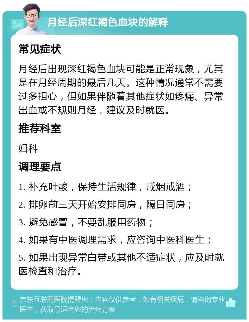 月经后深红褐色血块的解释 常见症状 月经后出现深红褐色血块可能是正常现象，尤其是在月经周期的最后几天。这种情况通常不需要过多担心，但如果伴随着其他症状如疼痛、异常出血或不规则月经，建议及时就医。 推荐科室 妇科 调理要点 1. 补充叶酸，保持生活规律，戒烟戒酒； 2. 排卵前三天开始安排同房，隔日同房； 3. 避免感冒，不要乱服用药物； 4. 如果有中医调理需求，应咨询中医科医生； 5. 如果出现异常白带或其他不适症状，应及时就医检查和治疗。