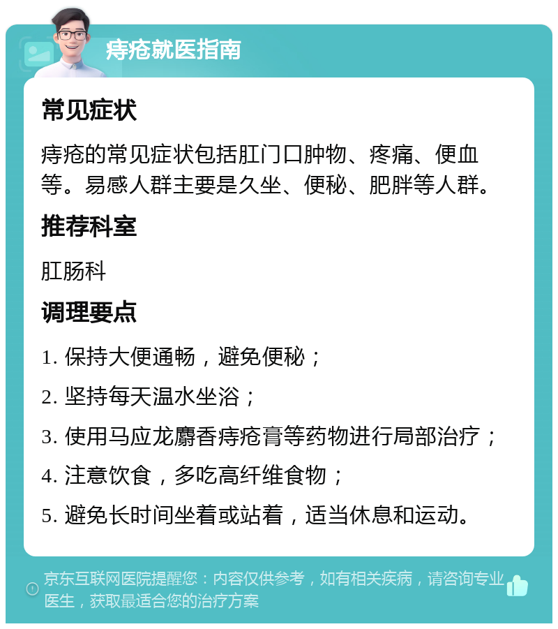 痔疮就医指南 常见症状 痔疮的常见症状包括肛门口肿物、疼痛、便血等。易感人群主要是久坐、便秘、肥胖等人群。 推荐科室 肛肠科 调理要点 1. 保持大便通畅，避免便秘； 2. 坚持每天温水坐浴； 3. 使用马应龙麝香痔疮膏等药物进行局部治疗； 4. 注意饮食，多吃高纤维食物； 5. 避免长时间坐着或站着，适当休息和运动。