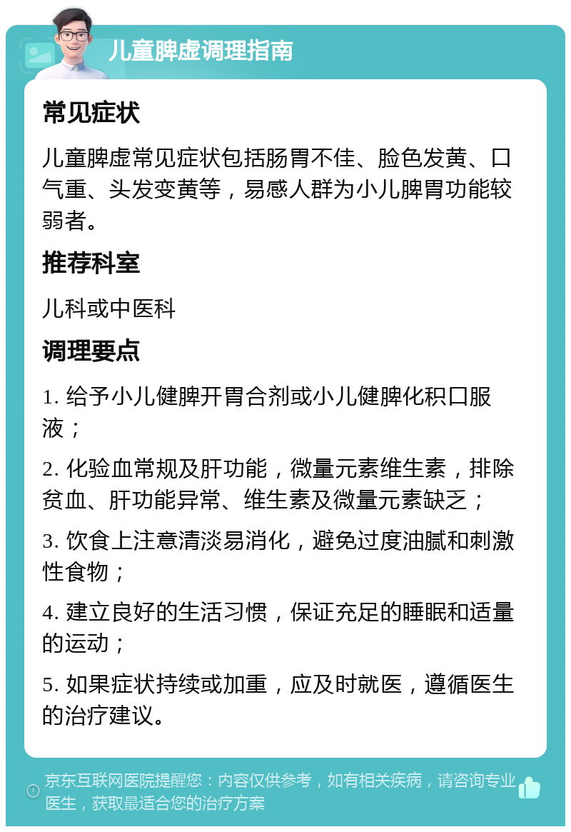 儿童脾虚调理指南 常见症状 儿童脾虚常见症状包括肠胃不佳、脸色发黄、口气重、头发变黄等，易感人群为小儿脾胃功能较弱者。 推荐科室 儿科或中医科 调理要点 1. 给予小儿健脾开胃合剂或小儿健脾化积口服液； 2. 化验血常规及肝功能，微量元素维生素，排除贫血、肝功能异常、维生素及微量元素缺乏； 3. 饮食上注意清淡易消化，避免过度油腻和刺激性食物； 4. 建立良好的生活习惯，保证充足的睡眠和适量的运动； 5. 如果症状持续或加重，应及时就医，遵循医生的治疗建议。