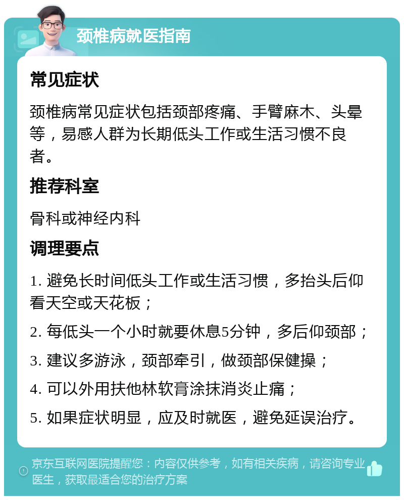 颈椎病就医指南 常见症状 颈椎病常见症状包括颈部疼痛、手臂麻木、头晕等，易感人群为长期低头工作或生活习惯不良者。 推荐科室 骨科或神经内科 调理要点 1. 避免长时间低头工作或生活习惯，多抬头后仰看天空或天花板； 2. 每低头一个小时就要休息5分钟，多后仰颈部； 3. 建议多游泳，颈部牵引，做颈部保健操； 4. 可以外用扶他林软膏涂抹消炎止痛； 5. 如果症状明显，应及时就医，避免延误治疗。