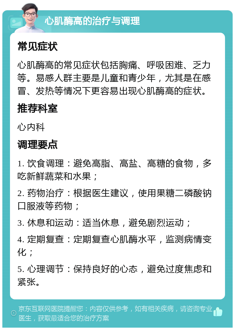 心肌酶高的治疗与调理 常见症状 心肌酶高的常见症状包括胸痛、呼吸困难、乏力等。易感人群主要是儿童和青少年，尤其是在感冒、发热等情况下更容易出现心肌酶高的症状。 推荐科室 心内科 调理要点 1. 饮食调理：避免高脂、高盐、高糖的食物，多吃新鲜蔬菜和水果； 2. 药物治疗：根据医生建议，使用果糖二磷酸钠口服液等药物； 3. 休息和运动：适当休息，避免剧烈运动； 4. 定期复查：定期复查心肌酶水平，监测病情变化； 5. 心理调节：保持良好的心态，避免过度焦虑和紧张。