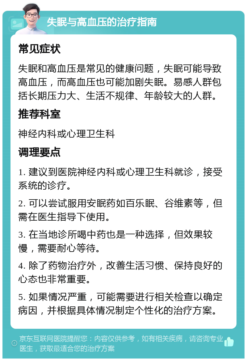 失眠与高血压的治疗指南 常见症状 失眠和高血压是常见的健康问题，失眠可能导致高血压，而高血压也可能加剧失眠。易感人群包括长期压力大、生活不规律、年龄较大的人群。 推荐科室 神经内科或心理卫生科 调理要点 1. 建议到医院神经内科或心理卫生科就诊，接受系统的诊疗。 2. 可以尝试服用安眠药如百乐眠、谷维素等，但需在医生指导下使用。 3. 在当地诊所喝中药也是一种选择，但效果较慢，需要耐心等待。 4. 除了药物治疗外，改善生活习惯、保持良好的心态也非常重要。 5. 如果情况严重，可能需要进行相关检查以确定病因，并根据具体情况制定个性化的治疗方案。