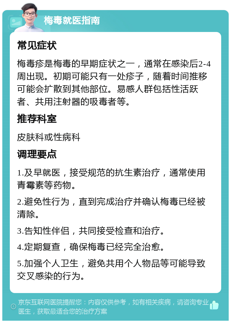 梅毒就医指南 常见症状 梅毒疹是梅毒的早期症状之一，通常在感染后2-4周出现。初期可能只有一处疹子，随着时间推移可能会扩散到其他部位。易感人群包括性活跃者、共用注射器的吸毒者等。 推荐科室 皮肤科或性病科 调理要点 1.及早就医，接受规范的抗生素治疗，通常使用青霉素等药物。 2.避免性行为，直到完成治疗并确认梅毒已经被清除。 3.告知性伴侣，共同接受检查和治疗。 4.定期复查，确保梅毒已经完全治愈。 5.加强个人卫生，避免共用个人物品等可能导致交叉感染的行为。