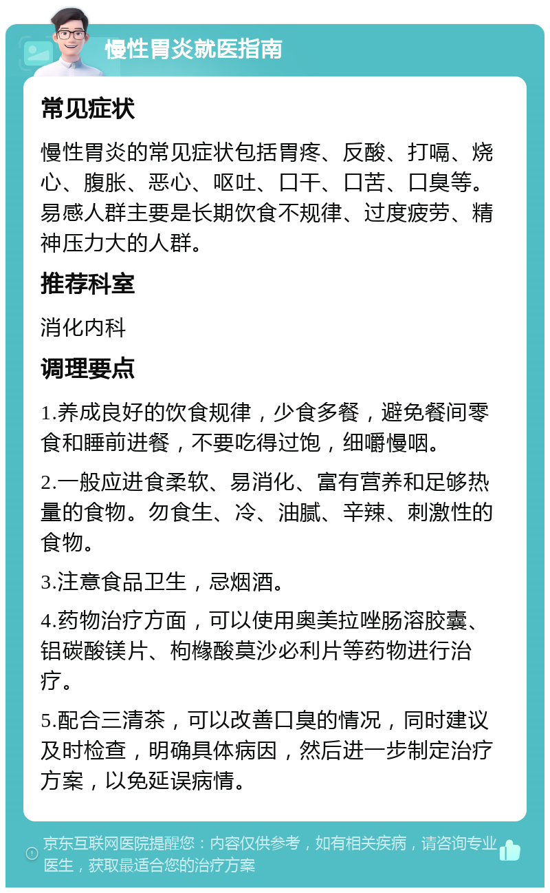 慢性胃炎就医指南 常见症状 慢性胃炎的常见症状包括胃疼、反酸、打嗝、烧心、腹胀、恶心、呕吐、口干、口苦、口臭等。易感人群主要是长期饮食不规律、过度疲劳、精神压力大的人群。 推荐科室 消化内科 调理要点 1.养成良好的饮食规律，少食多餐，避免餐间零食和睡前进餐，不要吃得过饱，细嚼慢咽。 2.一般应进食柔软、易消化、富有营养和足够热量的食物。勿食生、冷、油腻、辛辣、刺激性的食物。 3.注意食品卫生，忌烟酒。 4.药物治疗方面，可以使用奥美拉唑肠溶胶囊、铝碳酸镁片、枸橼酸莫沙必利片等药物进行治疗。 5.配合三清茶，可以改善口臭的情况，同时建议及时检查，明确具体病因，然后进一步制定治疗方案，以免延误病情。