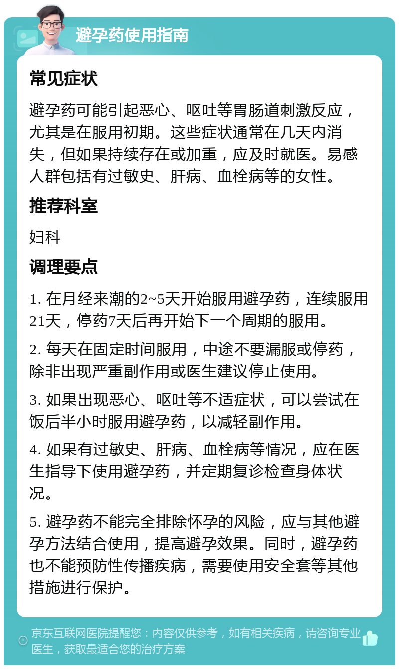 避孕药使用指南 常见症状 避孕药可能引起恶心、呕吐等胃肠道刺激反应，尤其是在服用初期。这些症状通常在几天内消失，但如果持续存在或加重，应及时就医。易感人群包括有过敏史、肝病、血栓病等的女性。 推荐科室 妇科 调理要点 1. 在月经来潮的2~5天开始服用避孕药，连续服用21天，停药7天后再开始下一个周期的服用。 2. 每天在固定时间服用，中途不要漏服或停药，除非出现严重副作用或医生建议停止使用。 3. 如果出现恶心、呕吐等不适症状，可以尝试在饭后半小时服用避孕药，以减轻副作用。 4. 如果有过敏史、肝病、血栓病等情况，应在医生指导下使用避孕药，并定期复诊检查身体状况。 5. 避孕药不能完全排除怀孕的风险，应与其他避孕方法结合使用，提高避孕效果。同时，避孕药也不能预防性传播疾病，需要使用安全套等其他措施进行保护。