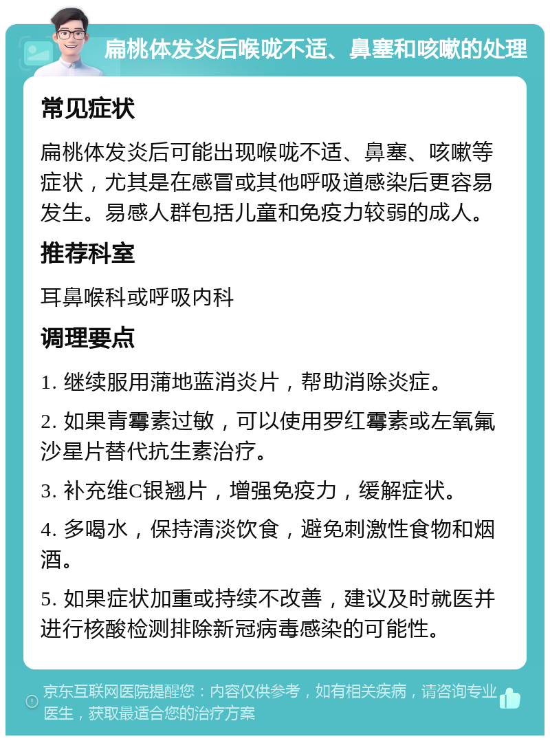 扁桃体发炎后喉咙不适、鼻塞和咳嗽的处理 常见症状 扁桃体发炎后可能出现喉咙不适、鼻塞、咳嗽等症状，尤其是在感冒或其他呼吸道感染后更容易发生。易感人群包括儿童和免疫力较弱的成人。 推荐科室 耳鼻喉科或呼吸内科 调理要点 1. 继续服用蒲地蓝消炎片，帮助消除炎症。 2. 如果青霉素过敏，可以使用罗红霉素或左氧氟沙星片替代抗生素治疗。 3. 补充维C银翘片，增强免疫力，缓解症状。 4. 多喝水，保持清淡饮食，避免刺激性食物和烟酒。 5. 如果症状加重或持续不改善，建议及时就医并进行核酸检测排除新冠病毒感染的可能性。