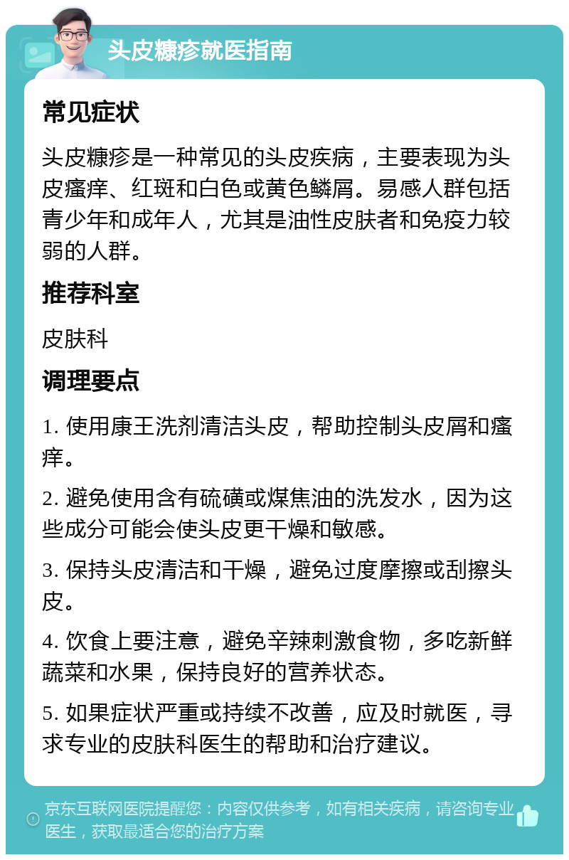 头皮糠疹就医指南 常见症状 头皮糠疹是一种常见的头皮疾病，主要表现为头皮瘙痒、红斑和白色或黄色鳞屑。易感人群包括青少年和成年人，尤其是油性皮肤者和免疫力较弱的人群。 推荐科室 皮肤科 调理要点 1. 使用康王洗剂清洁头皮，帮助控制头皮屑和瘙痒。 2. 避免使用含有硫磺或煤焦油的洗发水，因为这些成分可能会使头皮更干燥和敏感。 3. 保持头皮清洁和干燥，避免过度摩擦或刮擦头皮。 4. 饮食上要注意，避免辛辣刺激食物，多吃新鲜蔬菜和水果，保持良好的营养状态。 5. 如果症状严重或持续不改善，应及时就医，寻求专业的皮肤科医生的帮助和治疗建议。