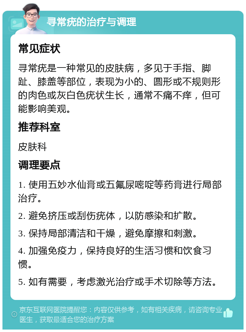 寻常疣的治疗与调理 常见症状 寻常疣是一种常见的皮肤病，多见于手指、脚趾、膝盖等部位，表现为小的、圆形或不规则形的肉色或灰白色疣状生长，通常不痛不痒，但可能影响美观。 推荐科室 皮肤科 调理要点 1. 使用五妙水仙膏或五氟尿嘧啶等药膏进行局部治疗。 2. 避免挤压或刮伤疣体，以防感染和扩散。 3. 保持局部清洁和干燥，避免摩擦和刺激。 4. 加强免疫力，保持良好的生活习惯和饮食习惯。 5. 如有需要，考虑激光治疗或手术切除等方法。