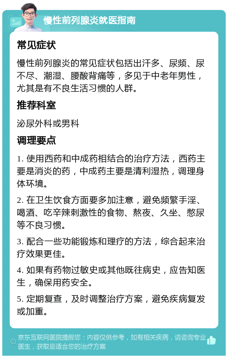 慢性前列腺炎就医指南 常见症状 慢性前列腺炎的常见症状包括出汗多、尿频、尿不尽、潮湿、腰酸背痛等，多见于中老年男性，尤其是有不良生活习惯的人群。 推荐科室 泌尿外科或男科 调理要点 1. 使用西药和中成药相结合的治疗方法，西药主要是消炎的药，中成药主要是清利湿热，调理身体环境。 2. 在卫生饮食方面要多加注意，避免频繁手淫、喝酒、吃辛辣刺激性的食物、熬夜、久坐、憋尿等不良习惯。 3. 配合一些功能锻炼和理疗的方法，综合起来治疗效果更佳。 4. 如果有药物过敏史或其他既往病史，应告知医生，确保用药安全。 5. 定期复查，及时调整治疗方案，避免疾病复发或加重。