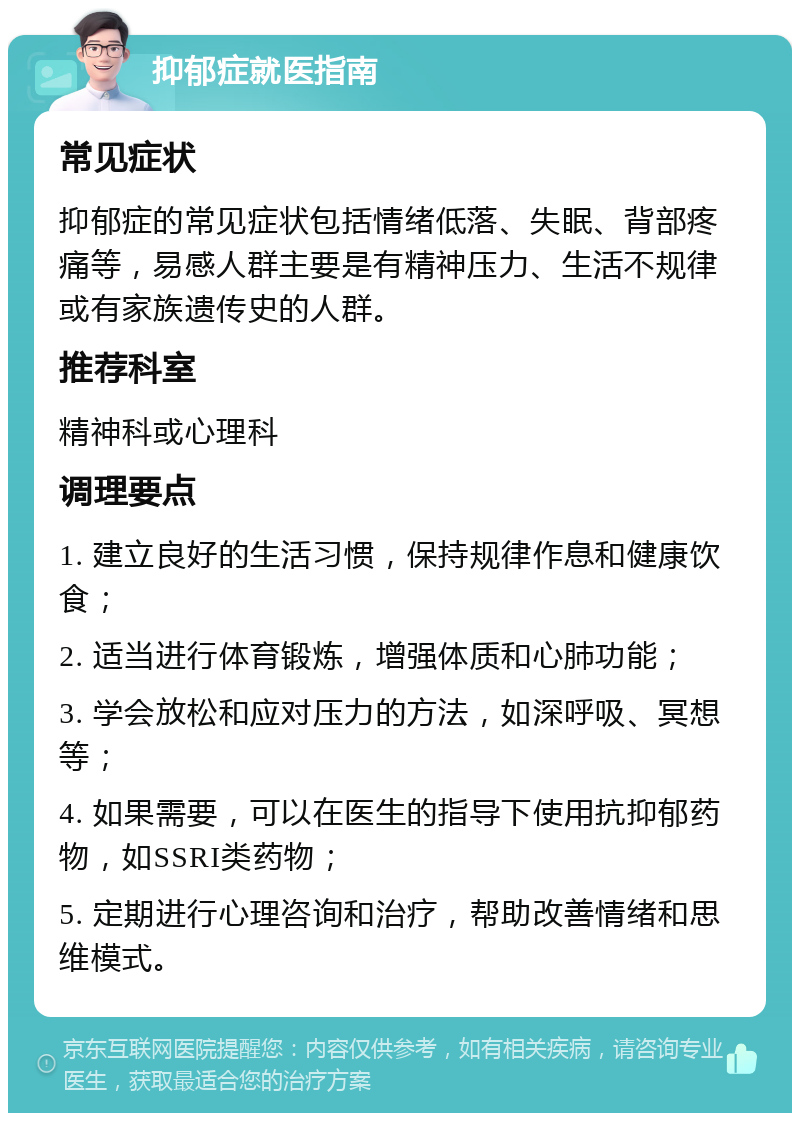 抑郁症就医指南 常见症状 抑郁症的常见症状包括情绪低落、失眠、背部疼痛等，易感人群主要是有精神压力、生活不规律或有家族遗传史的人群。 推荐科室 精神科或心理科 调理要点 1. 建立良好的生活习惯，保持规律作息和健康饮食； 2. 适当进行体育锻炼，增强体质和心肺功能； 3. 学会放松和应对压力的方法，如深呼吸、冥想等； 4. 如果需要，可以在医生的指导下使用抗抑郁药物，如SSRI类药物； 5. 定期进行心理咨询和治疗，帮助改善情绪和思维模式。