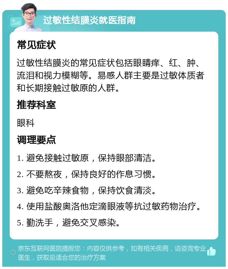 过敏性结膜炎就医指南 常见症状 过敏性结膜炎的常见症状包括眼睛痒、红、肿、流泪和视力模糊等。易感人群主要是过敏体质者和长期接触过敏原的人群。 推荐科室 眼科 调理要点 1. 避免接触过敏原，保持眼部清洁。 2. 不要熬夜，保持良好的作息习惯。 3. 避免吃辛辣食物，保持饮食清淡。 4. 使用盐酸奥洛他定滴眼液等抗过敏药物治疗。 5. 勤洗手，避免交叉感染。