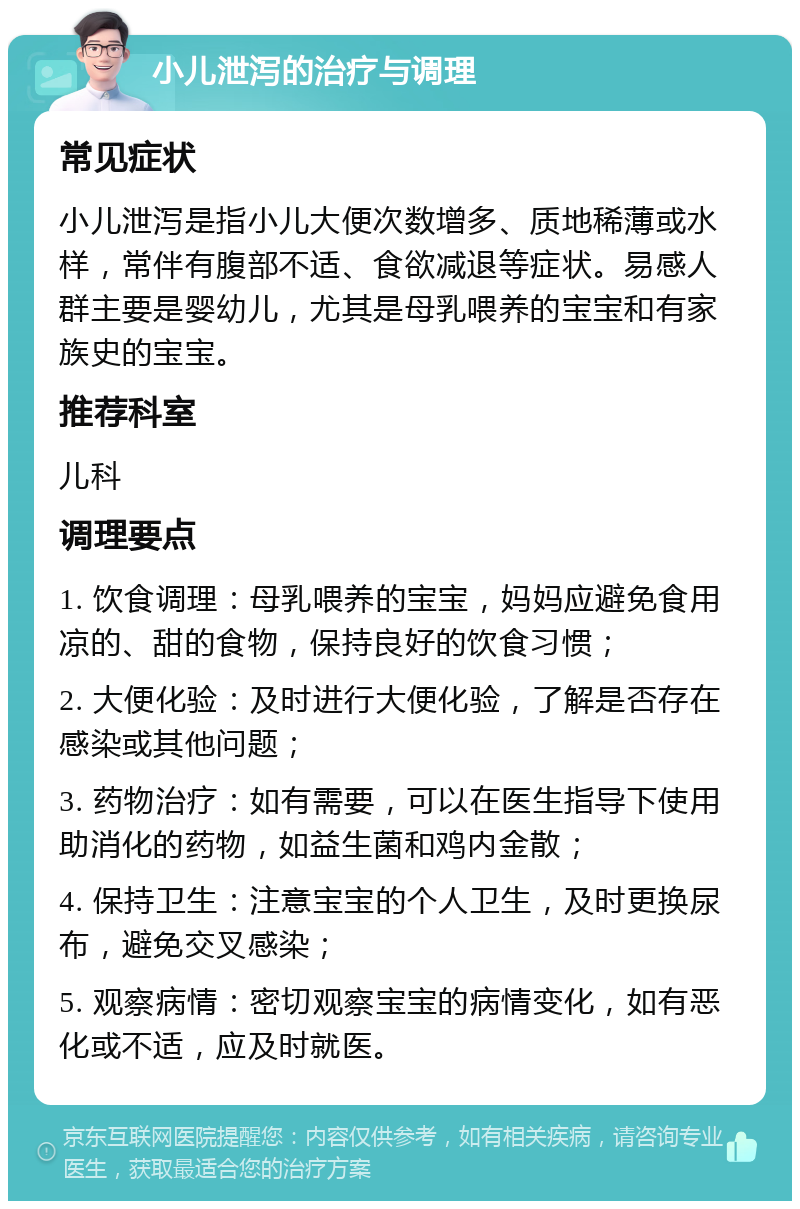 小儿泄泻的治疗与调理 常见症状 小儿泄泻是指小儿大便次数增多、质地稀薄或水样，常伴有腹部不适、食欲减退等症状。易感人群主要是婴幼儿，尤其是母乳喂养的宝宝和有家族史的宝宝。 推荐科室 儿科 调理要点 1. 饮食调理：母乳喂养的宝宝，妈妈应避免食用凉的、甜的食物，保持良好的饮食习惯； 2. 大便化验：及时进行大便化验，了解是否存在感染或其他问题； 3. 药物治疗：如有需要，可以在医生指导下使用助消化的药物，如益生菌和鸡内金散； 4. 保持卫生：注意宝宝的个人卫生，及时更换尿布，避免交叉感染； 5. 观察病情：密切观察宝宝的病情变化，如有恶化或不适，应及时就医。