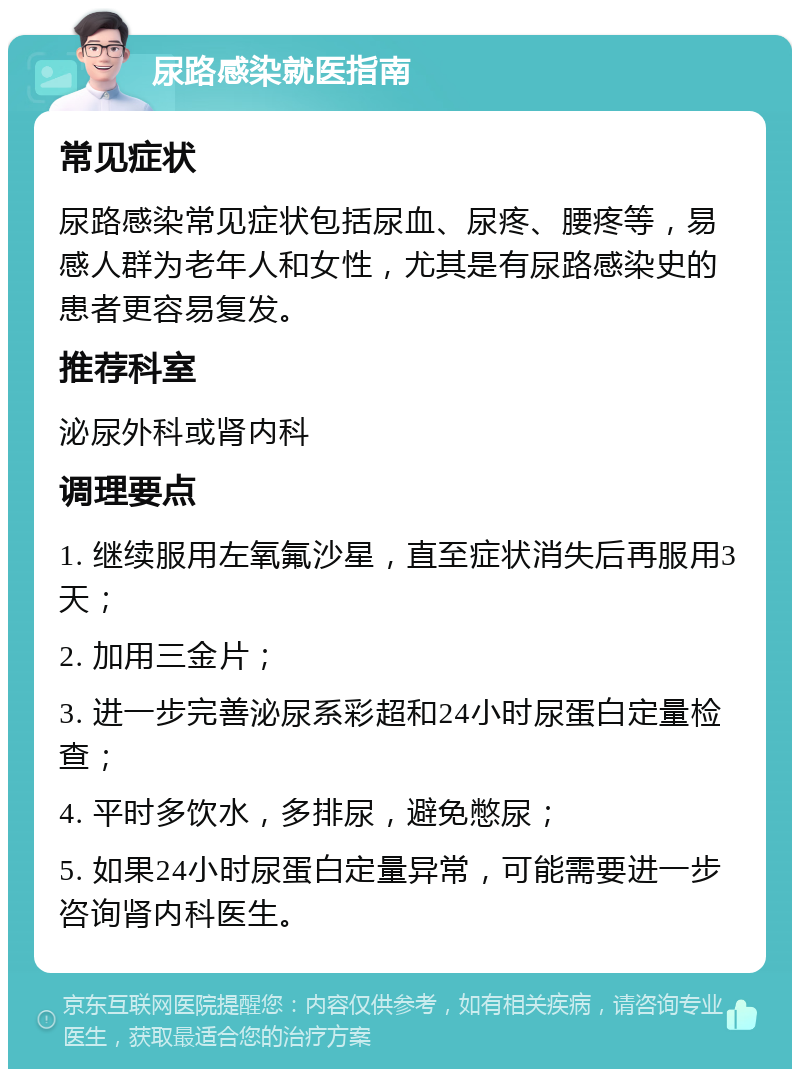 尿路感染就医指南 常见症状 尿路感染常见症状包括尿血、尿疼、腰疼等，易感人群为老年人和女性，尤其是有尿路感染史的患者更容易复发。 推荐科室 泌尿外科或肾内科 调理要点 1. 继续服用左氧氟沙星，直至症状消失后再服用3天； 2. 加用三金片； 3. 进一步完善泌尿系彩超和24小时尿蛋白定量检查； 4. 平时多饮水，多排尿，避免憋尿； 5. 如果24小时尿蛋白定量异常，可能需要进一步咨询肾内科医生。